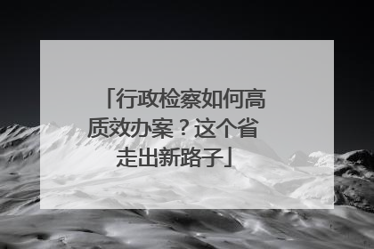 行政检察如何高质效办案？这个省走出新路子