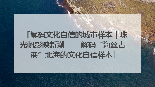解码文化自信的城市样本｜珠光帆影映新潮——解码“海丝古港”北海的文化自信样本