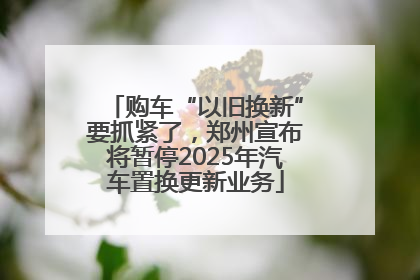 购车“以旧换新”要抓紧了，郑州宣布将暂停2025年汽车置换更新业务