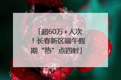 超60万+人次！长春新区端午假期“热”点四射