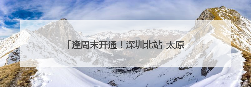 逢周末开通！深圳北站-太原南站往返动卧12小时可达