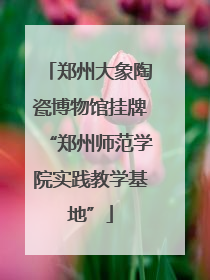 郑州大象陶瓷博物馆挂牌“郑州师范学院实践教学基地”