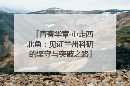 青春华章·重走西北角：见证兰州科研的坚守与突破之路