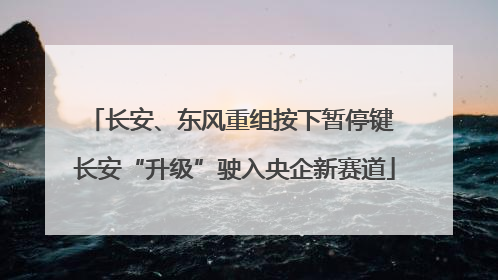 长安、东风重组按下暂停键 长安“升级”驶入央企新赛道