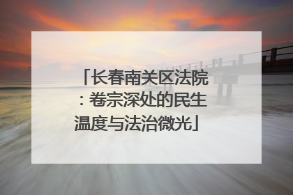 长春南关区法院：卷宗深处的民生温度与法治微光