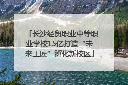 长沙经贸职业中等职业学校15亿打造“未来工匠”孵化新校区