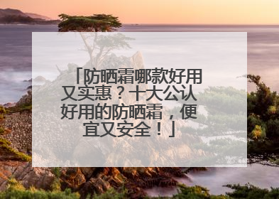 防晒霜哪款好用又实惠？十大公认好用的防晒霜，便宜又安全！