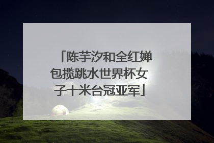 陈芋汐和全红婵包揽跳水世界杯女子十米台冠亚军
