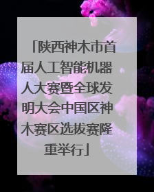 陕西神木市首届人工智能机器人大赛暨全球发明大会中国区神木赛区选拔赛隆重举行
