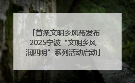 首条文明乡风带发布 2025宁波“文明乡风润四明”系列活动启动