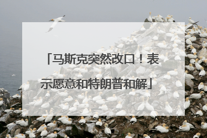 马斯克突然改口！表示愿意和特朗普和解
