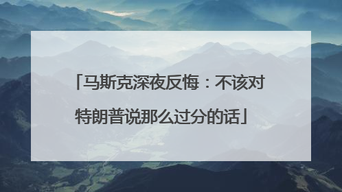 马斯克深夜反悔：不该对特朗普说那么过分的话