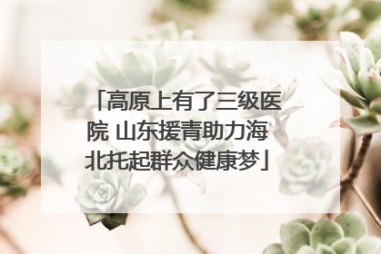 高原上有了三级医院 山东援青助力海北托起群众健康梦