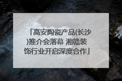 高安陶瓷产品(长沙)推介会落幕 湘赣装饰行业开启深度合作