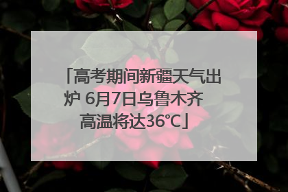 高考期间新疆天气出炉 6月7日乌鲁木齐高温将达36℃