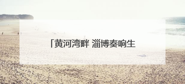 黄河湾畔 淄博奏响生态与经济共生协奏曲