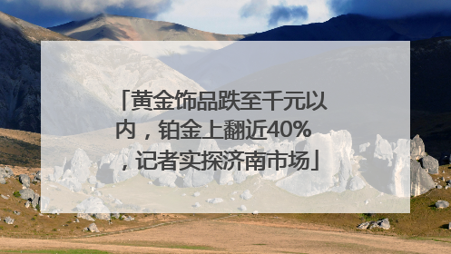 黄金饰品跌至千元以内，铂金上翻近40%，记者实探济南市场