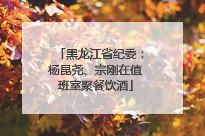 黑龙江省纪委：杨昆尧、宗刚在值班室聚餐饮酒
