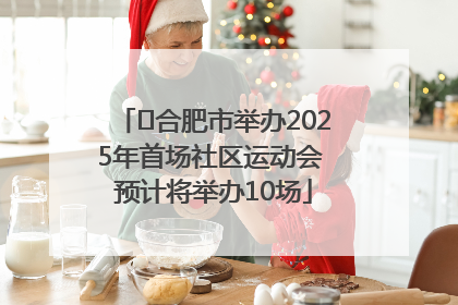 ﻿合肥市举办2025年首场社区运动会 预计将举办10场