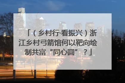 （乡村行·看振兴）浙江乡村弓箭馆何以靶向绘制共富“同心圆”？
