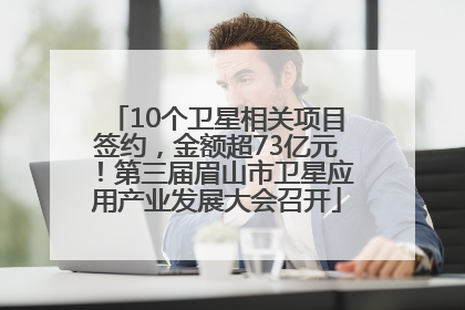 10个卫星相关项目签约，金额超73亿元！第三届眉山市卫星应用产业发展大会召开