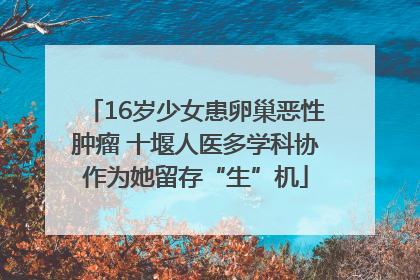 16岁少女患卵巢恶性肿瘤 十堰人医多学科协作为她留存“生”机