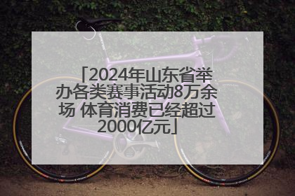 2024年山东省举办各类赛事活动8万余场 体育消费已经超过2000亿元