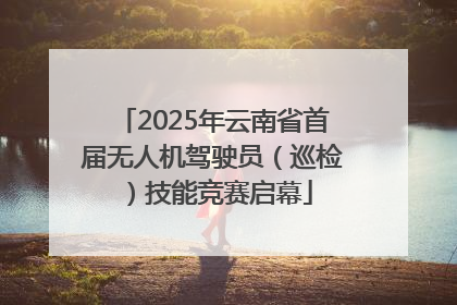 2025年云南省首届无人机驾驶员（巡检）技能竞赛启幕