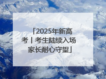 2025年新高考丨考生陆续入场 家长耐心守望