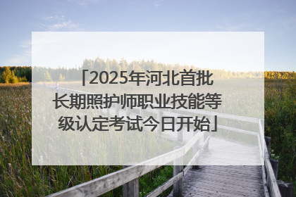 2025年河北首批长期照护师职业技能等级认定考试今日开始