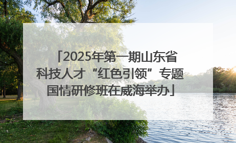 2025年第一期山东省科技人才“红色引领”专题国情研修班在威海举办