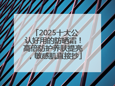 2025十大公认好用的防晒霜！高倍防护养肤提亮，敏感肌直接抄