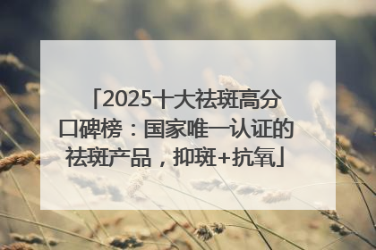 2025十大祛斑高分口碑榜：国家唯一认证的祛斑产品，抑斑+抗氧