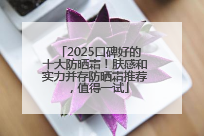 2025口碑好的十大防晒霜！肤感和实力并存防晒霜推荐，值得一试