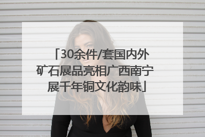 30余件/套国内外矿石展品亮相广西南宁 展千年铜文化韵味