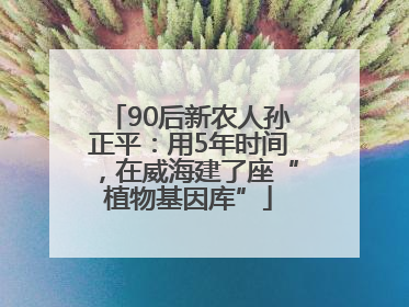 90后新农人孙正平:用5年时间,在威海建了座“植物基因库”